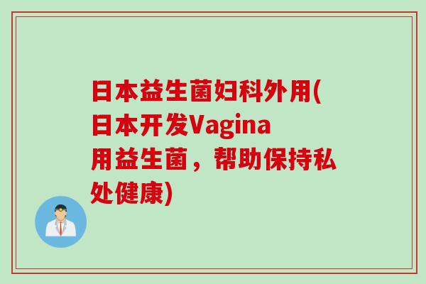 日本益生菌妇科外用(日本开发vagina用益生菌，帮助保持私处健康)