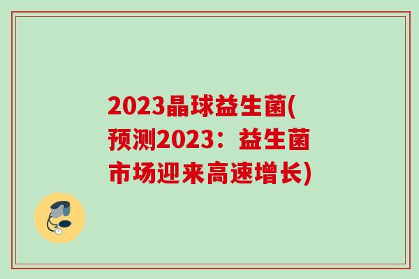 2023晶球益生菌(预测2023：益生菌市场迎来高速增长)