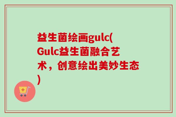 益生菌绘画gulc(gulc益生菌融合艺术，创意绘出美妙生态)